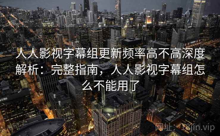 人人影视字幕组更新频率高不高深度解析：完整指南，人人影视字幕组怎么不能用了