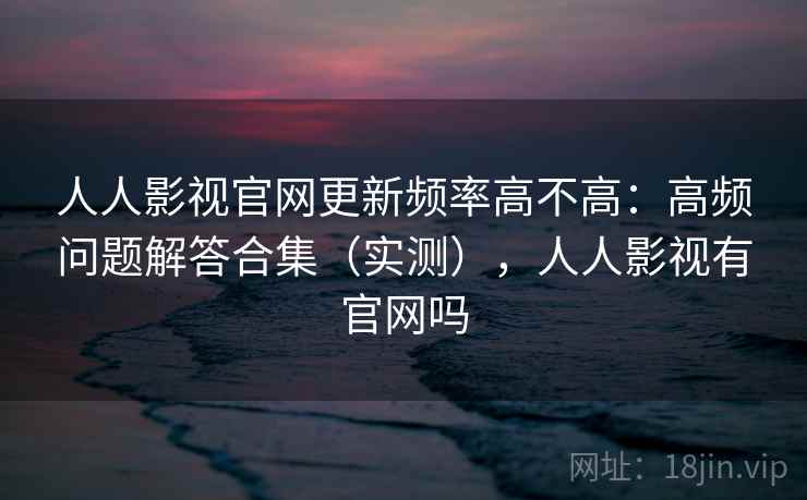 人人影视官网更新频率高不高:高频问题解答合集(实测),人人影视有官网吗 人人影视官网更新频率高不高:高频问题解答合集(实测),人人影视有官网吗
