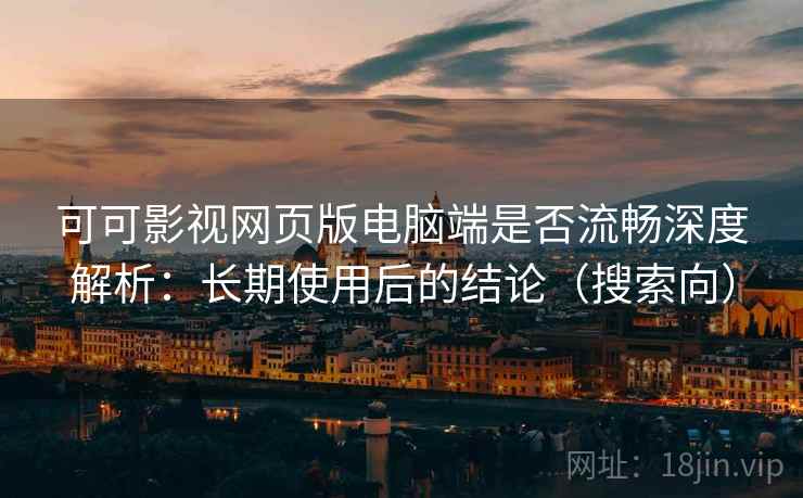 可可影视网页版电脑端是否流畅深度解析：长期使用后的结论（搜索向）