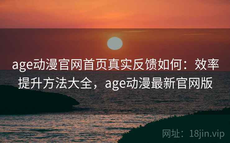 age动漫官网首页真实反馈如何：效率提升方法大全，age动漫最新官网版