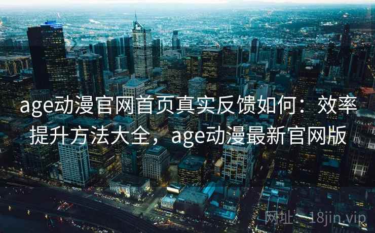 age动漫官网首页真实反馈如何：效率提升方法大全，age动漫最新官网版