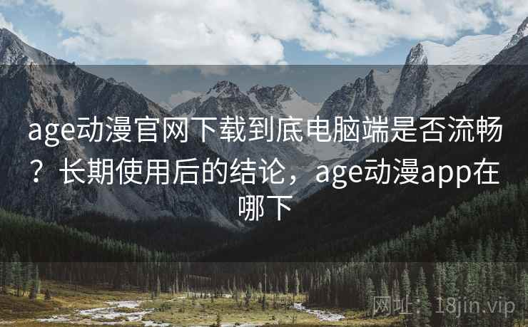 age动漫官网下载到底电脑端是否流畅？长期使用后的结论，age动漫app在哪下