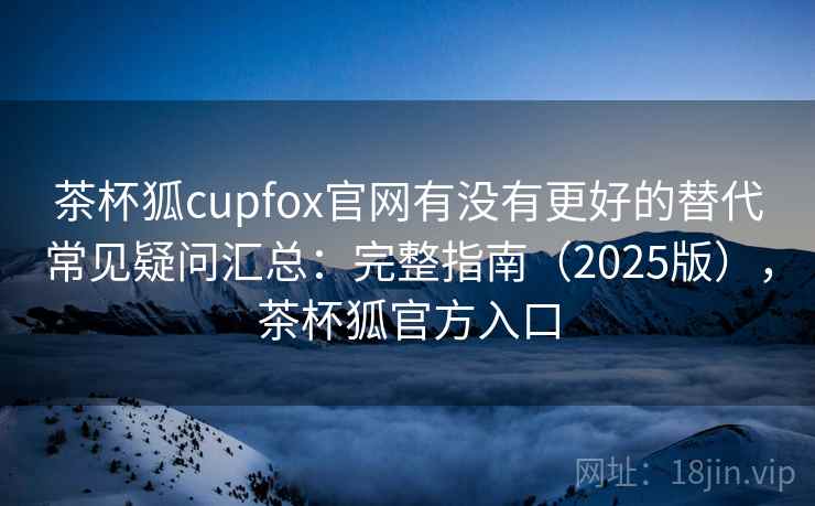 茶杯狐cupfox官网有没有更好的替代常见疑问汇总：完整指南（2025版），茶杯狐官方入口