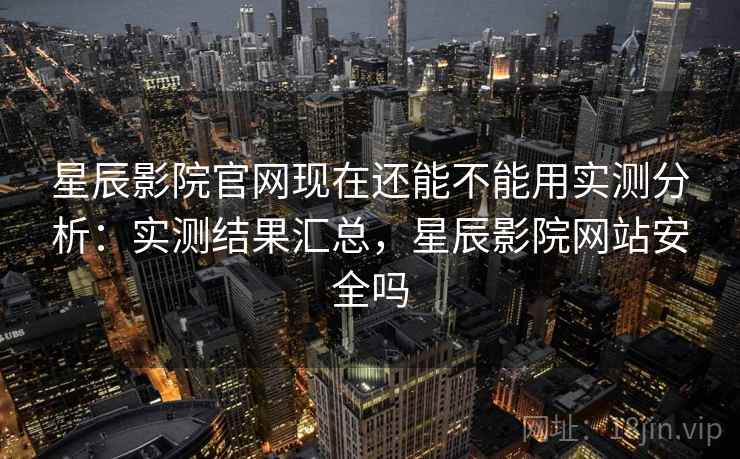 星辰影院官网现在还能不能用实测分析：实测结果汇总，星辰影院网站安全吗