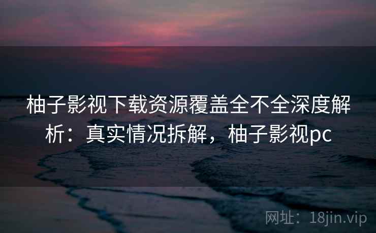 柚子影视下载资源覆盖全不全深度解析：真实情况拆解，柚子影视pc