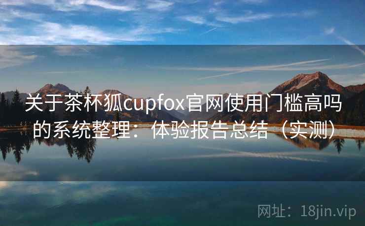 关于茶杯狐cupfox官网使用门槛高吗的系统整理:体验报告总结(实测) 关于茶杯狐cupfox官网使用门槛高吗的系统整理:体验报告总结(实测)