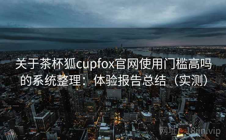关于茶杯狐cupfox官网使用门槛高吗的系统整理:体验报告总结(实测) 关于茶杯狐cupfox官网使用门槛高吗的系统整理:体验报告总结(实测)