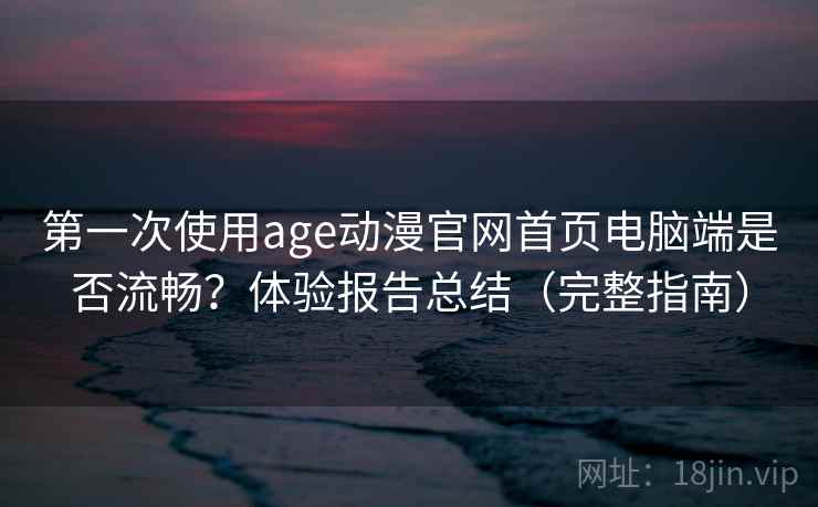 第一次使用age动漫官网首页电脑端是否流畅？体验报告总结（完整指南）
