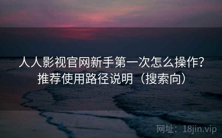 人人影视官网新手第一次怎么操作？推荐使用路径说明（搜索向）