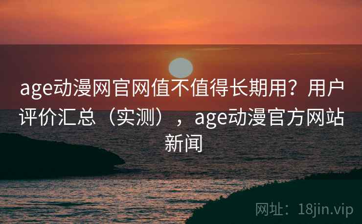 age动漫网官网值不值得长期用？用户评价汇总（实测），age动漫官方网站 新闻