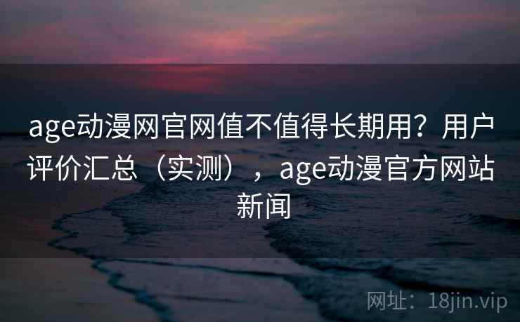 age动漫网官网值不值得长期用？用户评价汇总（实测），age动漫官方网站 新闻