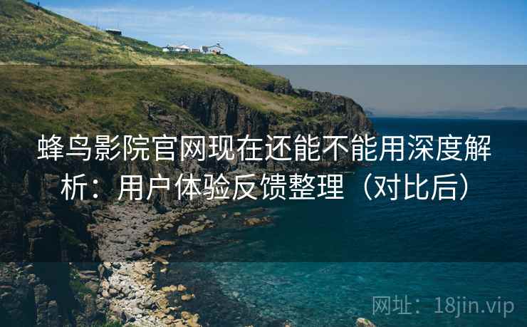 蜂鸟影院官网现在还能不能用深度解析：用户体验反馈整理（对比后）