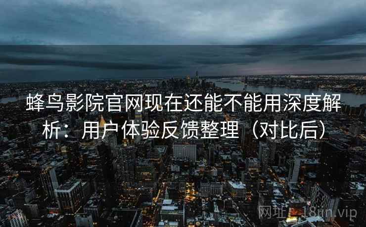 蜂鸟影院官网现在还能不能用深度解析：用户体验反馈整理（对比后）