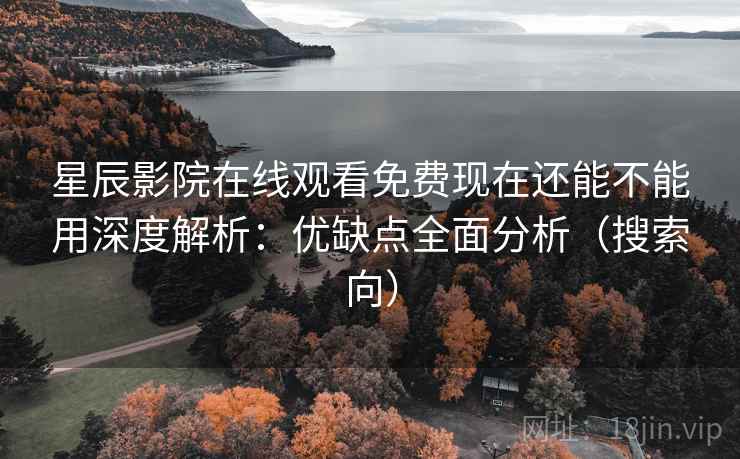 星辰影院在线观看免费现在还能不能用深度解析：优缺点全面分析（搜索向）