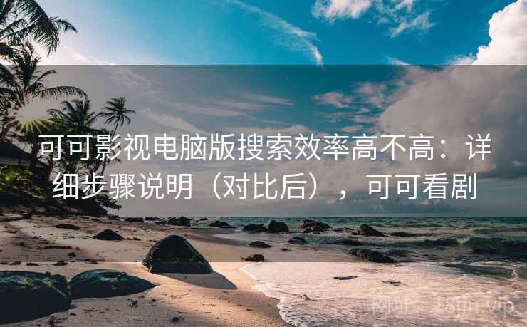 可可影视电脑版搜索效率高不高：详细步骤说明（对比后），可可看剧