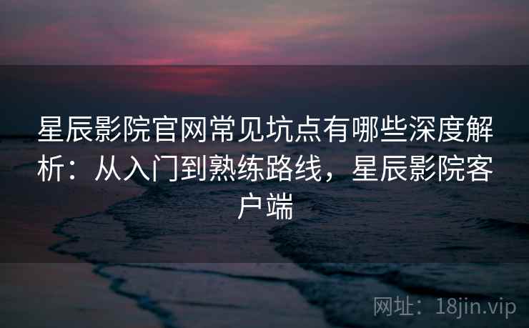 星辰影院官网常见坑点有哪些深度解析：从入门到熟练路线，星辰影院客户端