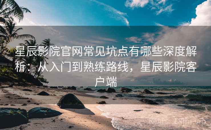星辰影院官网常见坑点有哪些深度解析：从入门到熟练路线，星辰影院客户端
