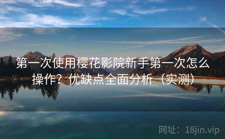第一次使用樱花影院新手第一次怎么操作？优缺点全面分析（实测）