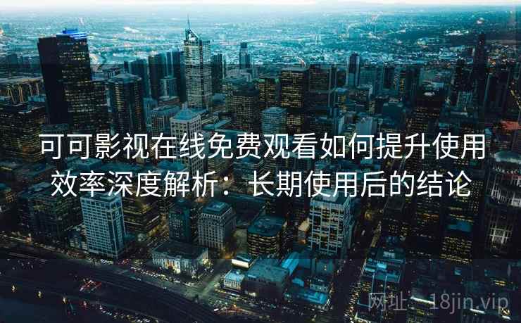 可可影视在线免费观看如何提升使用效率深度解析：长期使用后的结论