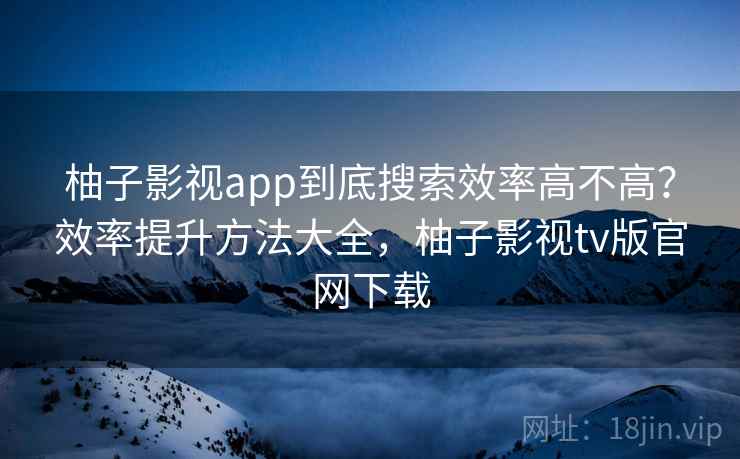 柚子影视app到底搜索效率高不高？效率提升方法大全，柚子影视tv版官网下载