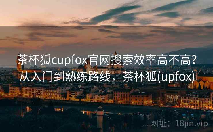 茶杯狐cupfox官网搜索效率高不高？从入门到熟练路线，茶杯狐(upfox)