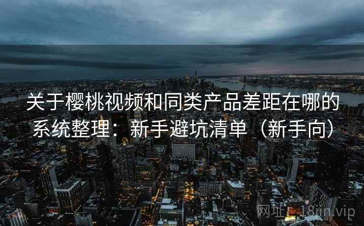 关于樱桃视频和同类产品差距在哪的系统整理：新手避坑清单（新手向）