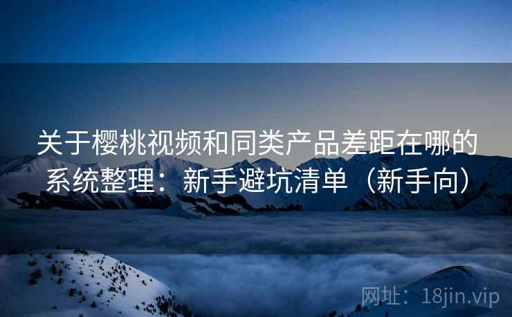 关于樱桃视频和同类产品差距在哪的系统整理：新手避坑清单（新手向）