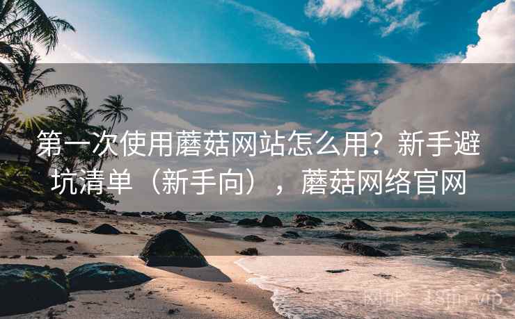 第一次使用蘑菇网站怎么用？新手避坑清单（新手向），蘑菇网络官网