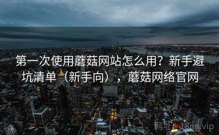 第一次使用蘑菇网站怎么用？新手避坑清单（新手向），蘑菇网络官网