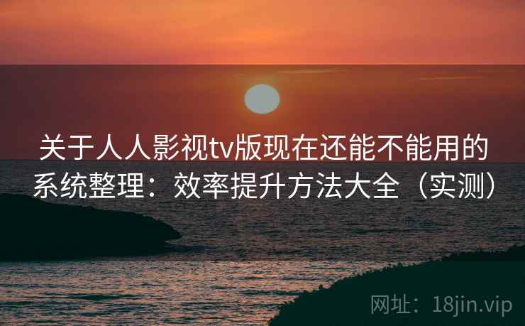 关于人人影视tv版现在还能不能用的系统整理：效率提升方法大全（实测）