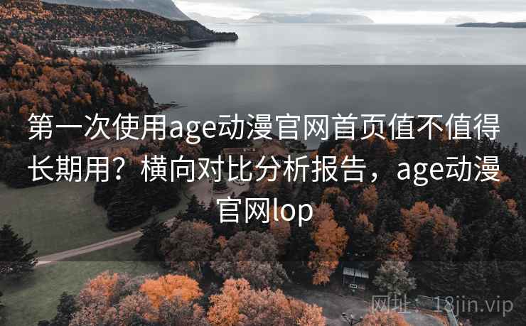 第一次使用age动漫官网首页值不值得长期用？横向对比分析报告，age动漫官网lop