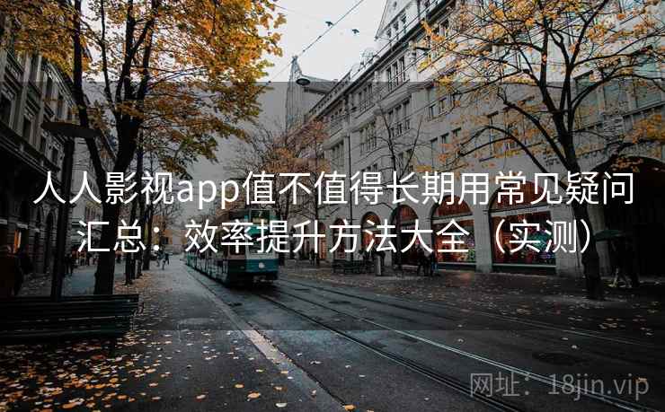 人人影视app值不值得长期用常见疑问汇总：效率提升方法大全（实测）