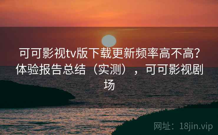 可可影视tv版下载更新频率高不高？体验报告总结（实测），可可影视剧场