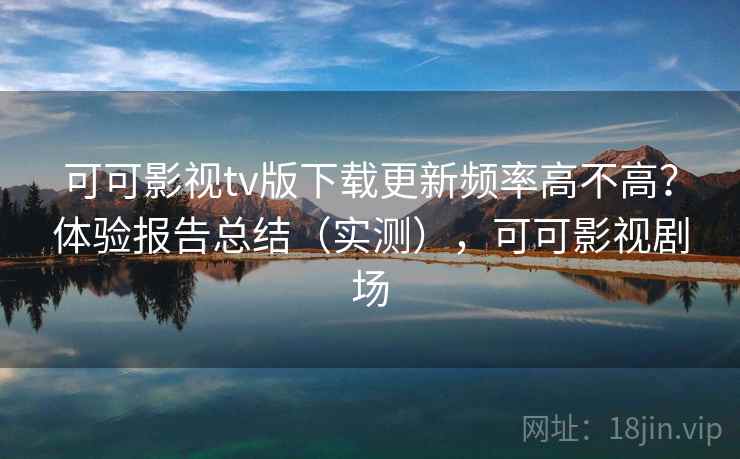 可可影视tv版下载更新频率高不高？体验报告总结（实测），可可影视剧场