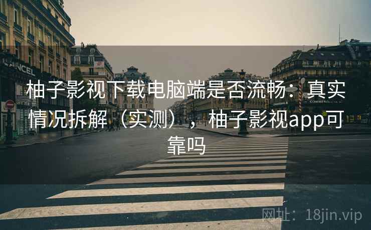 柚子影视下载电脑端是否流畅：真实情况拆解（实测），柚子影视app可靠吗