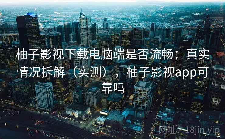 柚子影视下载电脑端是否流畅：真实情况拆解（实测），柚子影视app可靠吗