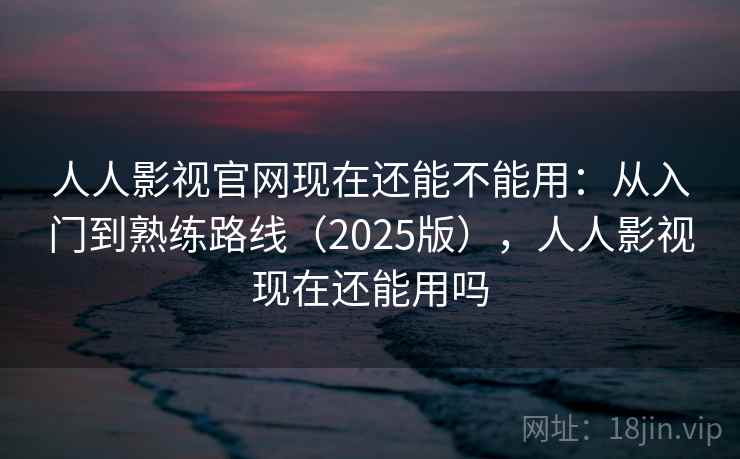 人人影视官网现在还能不能用：从入门到熟练路线（2025版），人人影视现在还能用吗