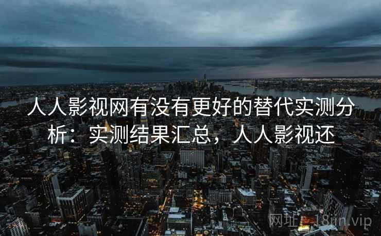 人人影视网有没有更好的替代实测分析：实测结果汇总，人人影视还