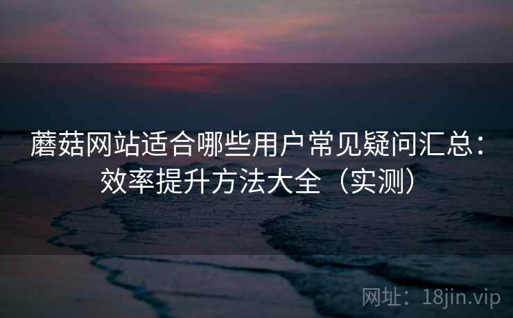 蘑菇网站适合哪些用户常见疑问汇总：效率提升方法大全（实测）