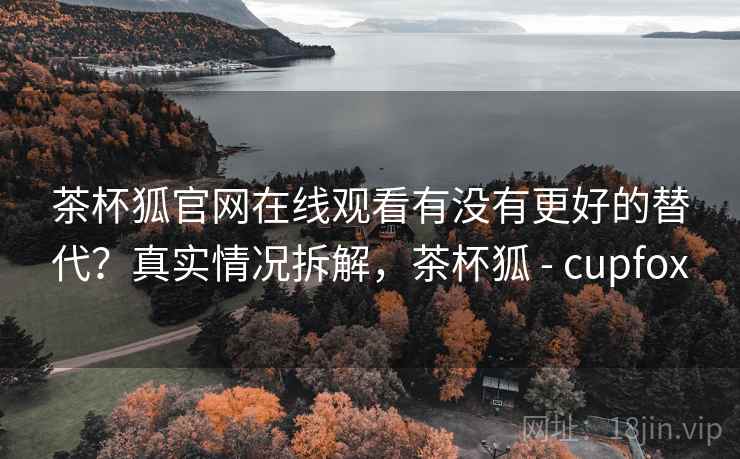 茶杯狐官网在线观看有没有更好的替代？真实情况拆解，茶杯狐 - cupfox