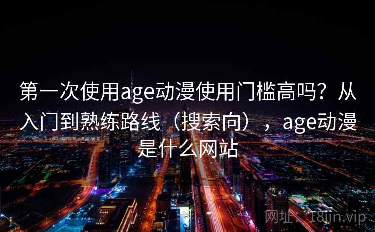 第一次使用age动漫使用门槛高吗？从入门到熟练路线（搜索向），age动漫是什么网站