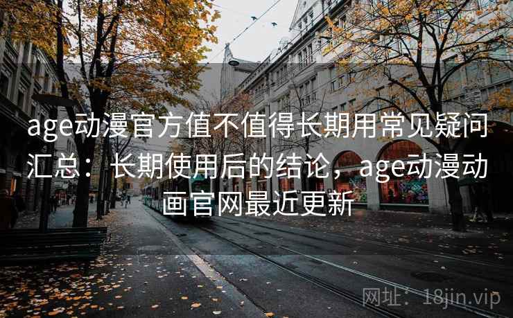 age动漫官方值不值得长期用常见疑问汇总：长期使用后的结论，age动漫动画官网最近更新