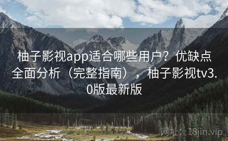 柚子影视app适合哪些用户？优缺点全面分析（完整指南），柚子影视tv3.0版最新版
