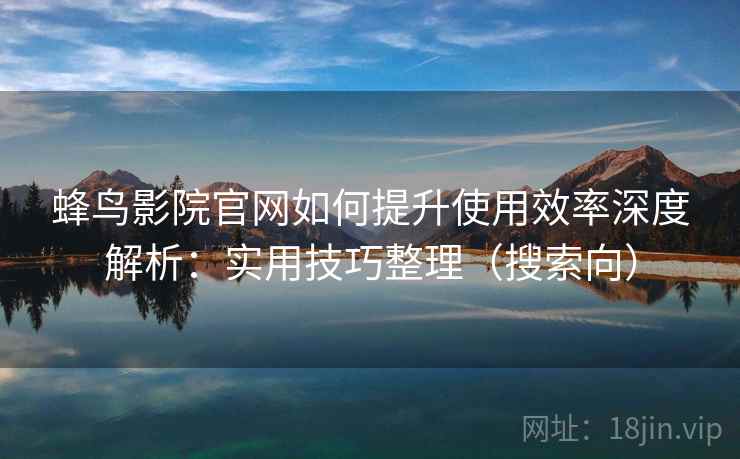 蜂鸟影院官网如何提升使用效率深度解析：实用技巧整理（搜索向）