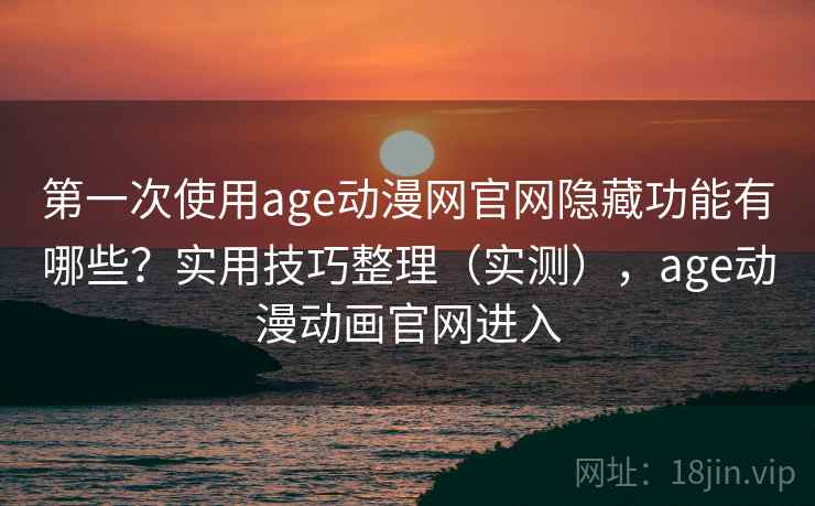 第一次使用age动漫网官网隐藏功能有哪些？实用技巧整理（实测），age动漫动画官网进入