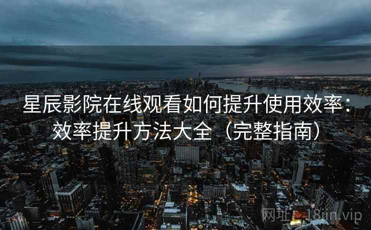 星辰影院在线观看如何提升使用效率：效率提升方法大全（完整指南）
