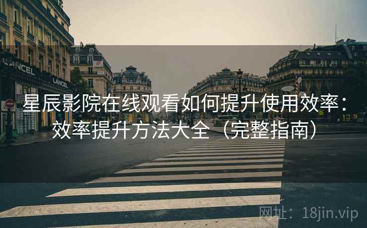 星辰影院在线观看如何提升使用效率：效率提升方法大全（完整指南）