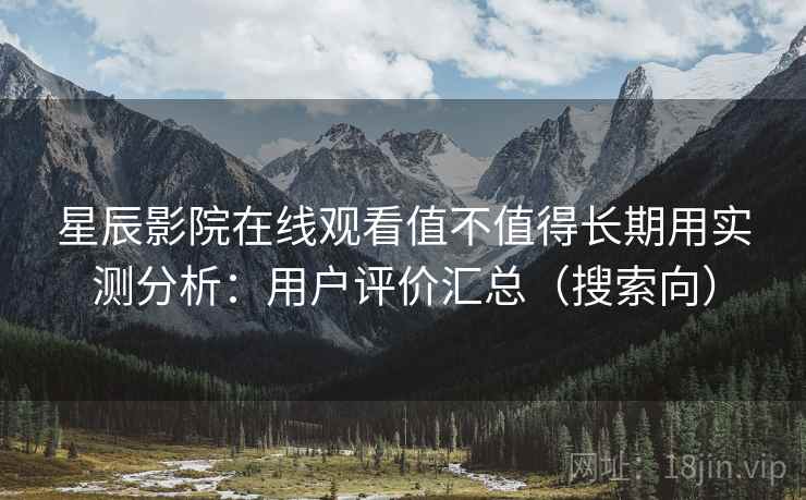 星辰影院在线观看值不值得长期用实测分析：用户评价汇总（搜索向）