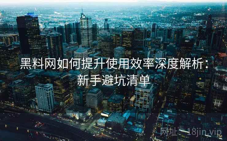 黑料网如何提升使用效率深度解析：新手避坑清单