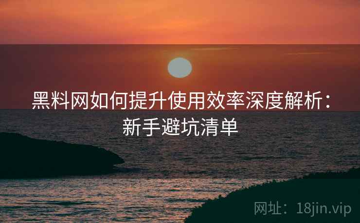 黑料网如何提升使用效率深度解析：新手避坑清单